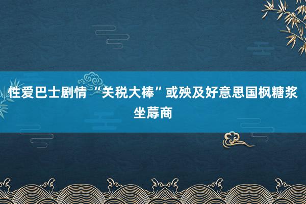 性爱巴士剧情 “关税大棒”或殃及好意思国枫糖浆坐蓐商