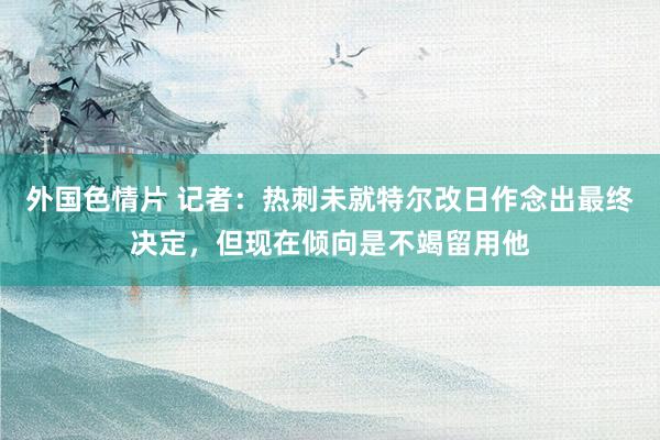 外国色情片 记者：热刺未就特尔改日作念出最终决定，但现在倾向是不竭留用他