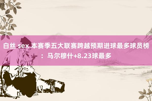 白丝 sex 本赛季五大联赛跨越预期进球最多球员榜：马尔穆什+8.23球最多