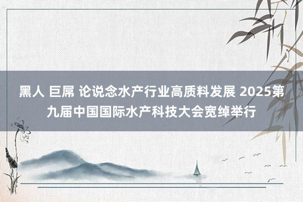 黑人 巨屌 论说念水产行业高质料发展 2025第九届中国国际水产科技大会宽绰举行