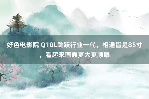 好色电影院 Q10L跳跃行业一代，相通皆是85寸，看起来画面更大更顺眼