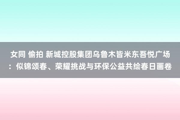 女同 偷拍 新城控股集团乌鲁木皆米东吾悦广场：似锦颂春、荣耀挑战与环保公益共绘春日画卷
