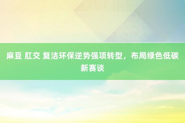 麻豆 肛交 复洁环保逆势强项转型，布局绿色低碳新赛谈