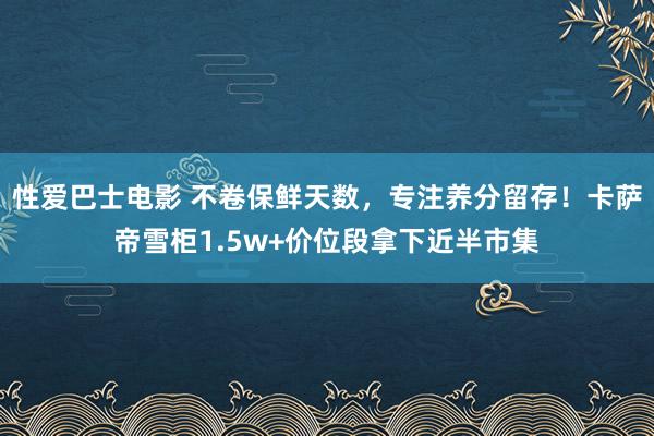 性爱巴士电影 不卷保鲜天数，专注养分留存！卡萨帝雪柜1.5w+价位段拿下近半市集