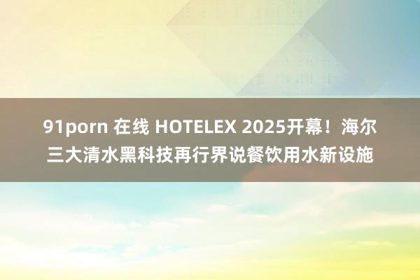 91porn 在线 HOTELEX 2025开幕！海尔三大清水黑科技再行界说餐饮用水新设施