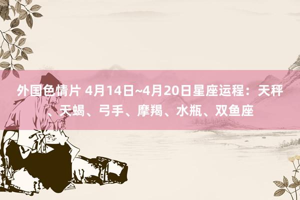 外国色情片 4月14日~4月20日星座运程：天秤、天蝎、弓手、摩羯、水瓶、双鱼座