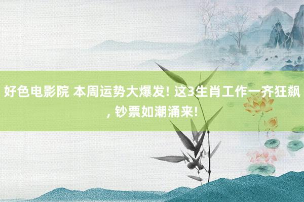 好色电影院 本周运势大爆发! 这3生肖工作一齐狂飙， 钞票如潮涌来!