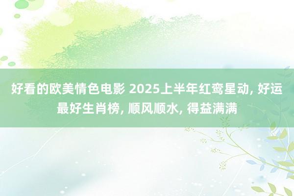 好看的欧美情色电影 2025上半年红鸾星动， 好运最好生肖榜， 顺风顺水， 得益满满