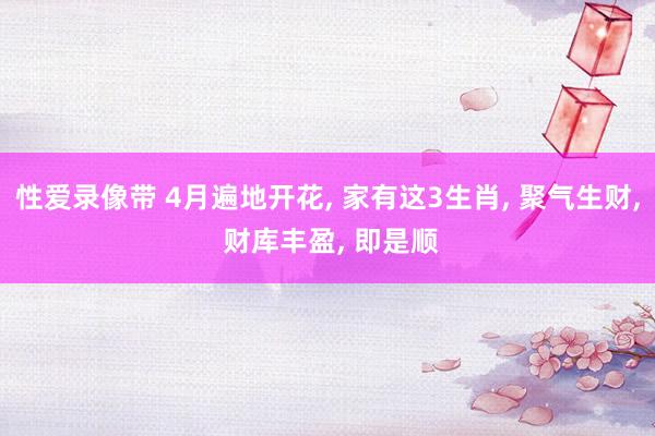性爱录像带 4月遍地开花， 家有这3生肖， 聚气生财， 财库丰盈， 即是顺