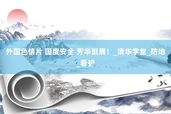 外国色情片 国度安全 芳华挺膺！_清华学堂_防地_看护