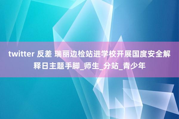twitter 反差 瑞丽边检站进学校开展国度安全解释日主题手脚_师生_分站_青少年