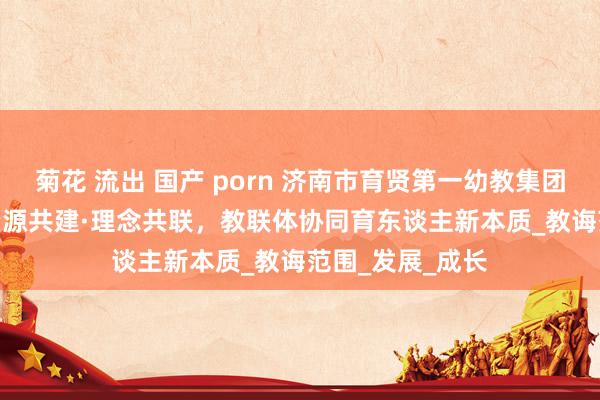 菊花 流出 国产 porn 济南市育贤第一幼教集团：文化共融 · 资源共建·理念共联，教联体协同育东谈主新本质_教诲范围_发展_成长