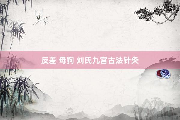 反差 母狗 刘氏九宫古法针灸