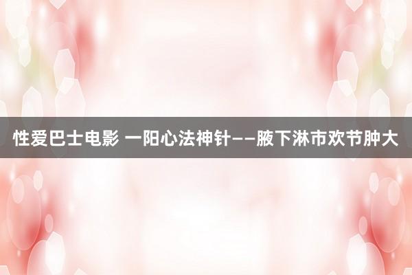 性爱巴士电影 一阳心法神针——腋下淋市欢节肿大