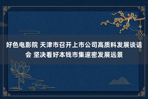 好色电影院 天津市召开上市公司高质料发展谈话会 坚决看好本钱市集邃密发展远景
