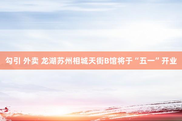 勾引 外卖 龙湖苏州相城天街B馆将于“五一”开业