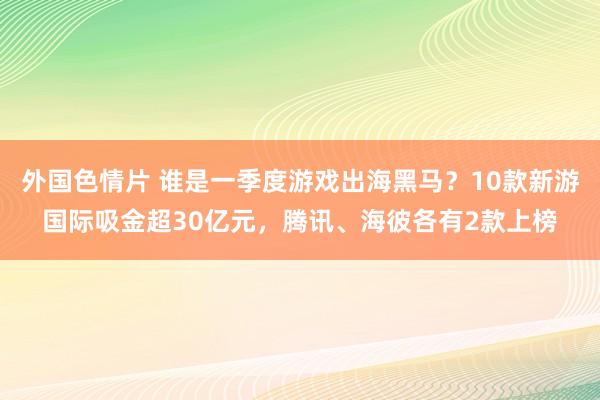 外国色情片 谁是一季度游戏出海黑马？10款新游国际吸金超30亿元，腾讯、海彼各有2款上榜