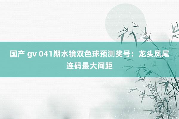 国产 gv 041期水镜双色球预测奖号：龙头凤尾连码最大间距
