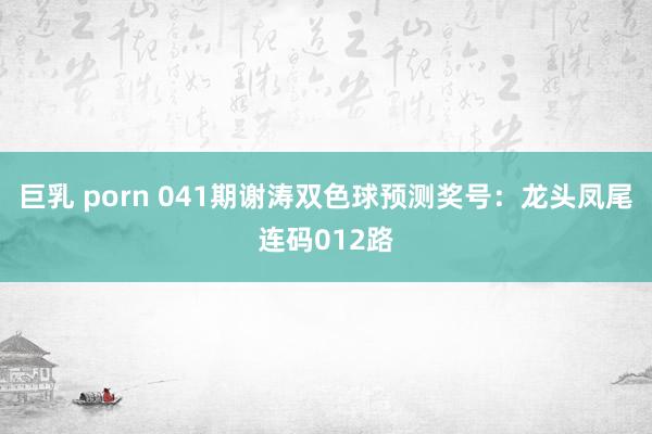 巨乳 porn 041期谢涛双色球预测奖号：龙头凤尾连码012路