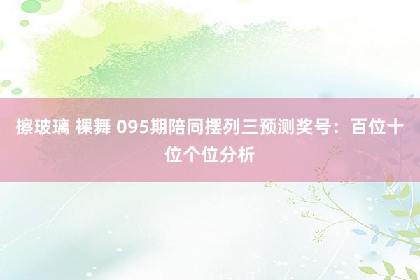 擦玻璃 裸舞 095期陪同摆列三预测奖号：百位十位个位分析