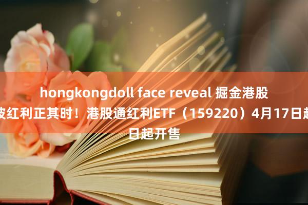 hongkongdoll face reveal 掘金港股，低波红利正其时！港股通红利ETF（159220）4月17日起开售