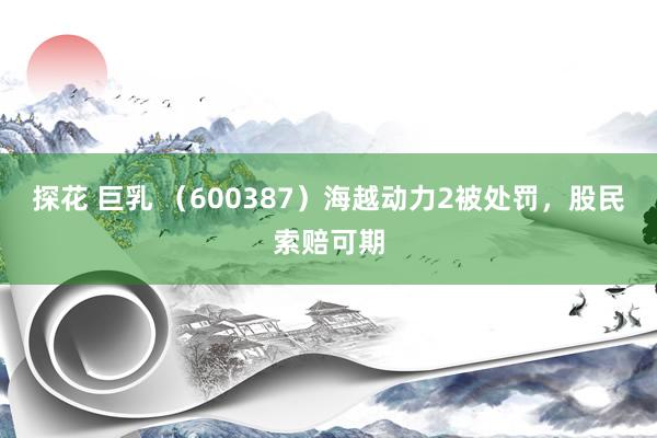 探花 巨乳 （600387）海越动力2被处罚，股民索赔可期