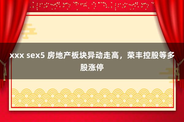 xxx sex5 房地产板块异动走高，荣丰控股等多股涨停