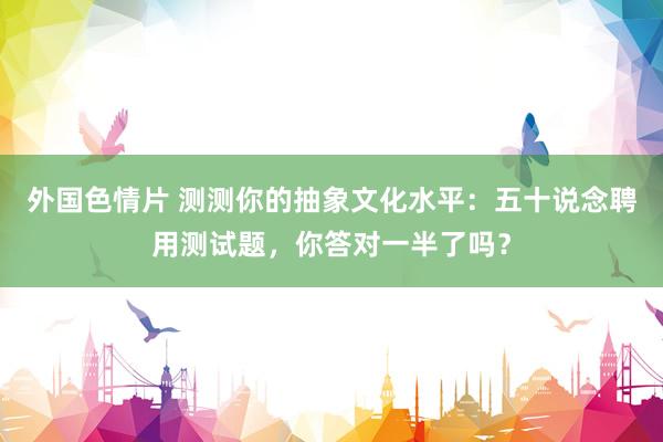 外国色情片 测测你的抽象文化水平：五十说念聘用测试题，你答对一半了吗？