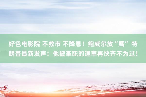 好色电影院 不救市 不降息！鲍威尔放“鹰” 特朗普最新发声：他被革职的速率再快齐不为过！