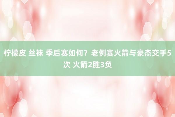 柠檬皮 丝袜 季后赛如何？老例赛火箭与豪杰交手5次 火箭2胜3负