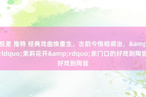 反差 推特 经典戏曲焕重生，古韵今情相调治，&ldquo;茉莉花开&rdquo;家门口的好戏到陶皆