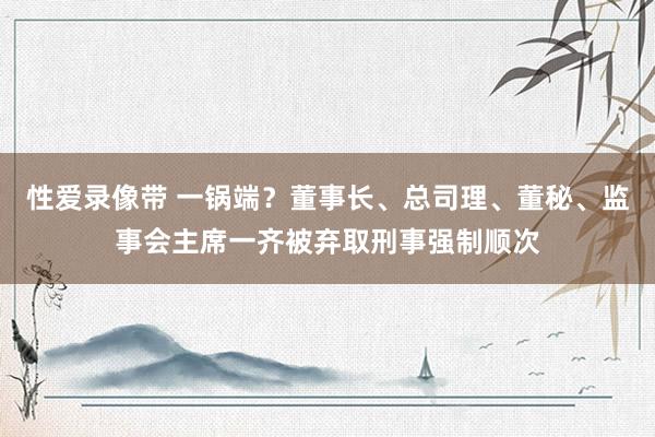 性爱录像带 一锅端？董事长、总司理、董秘、监事会主席一齐被弃取刑事强制顺次