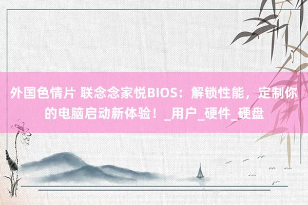 外国色情片 联念念家悦BIOS：解锁性能，定制你的电脑启动新体验！_用户_硬件_硬盘