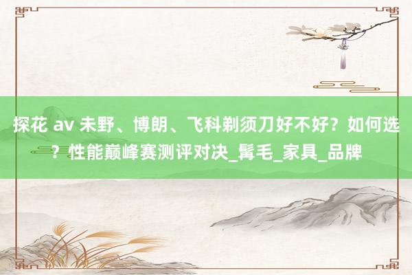 探花 av 未野、博朗、飞科剃须刀好不好？如何选？性能巅峰赛测评对决_髯毛_家具_品牌
