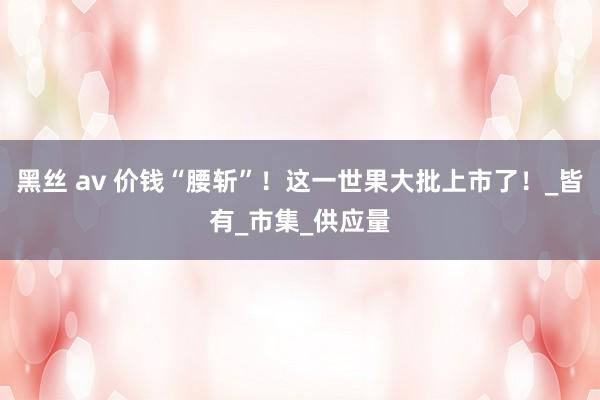 黑丝 av 价钱“腰斩”！这一世果大批上市了！_皆有_市集_供应量
