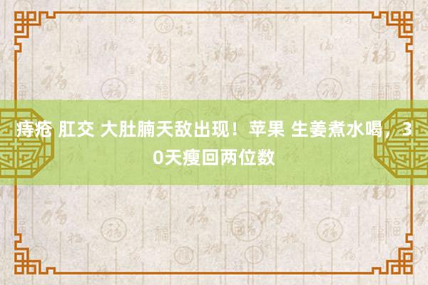 痔疮 肛交 大肚腩天敌出现！苹果 生姜煮水喝，30天瘦回两位数