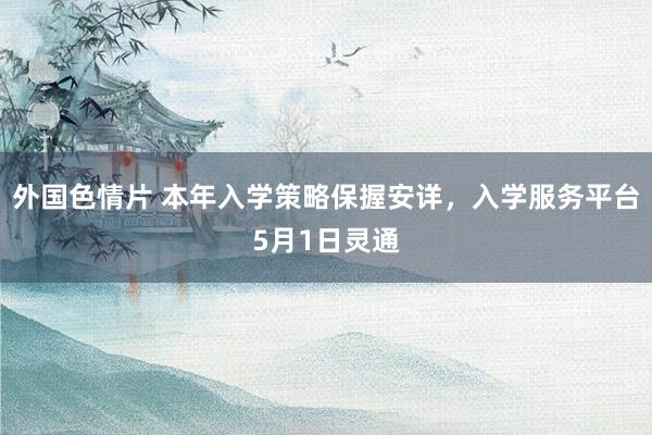 外国色情片 本年入学策略保握安详，入学服务平台5月1日灵通