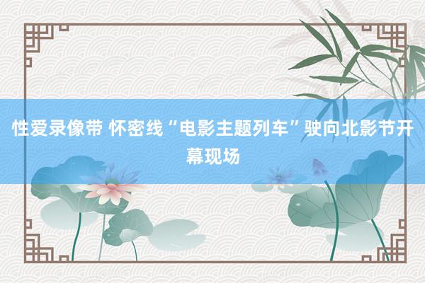 性爱录像带 怀密线“电影主题列车”驶向北影节开幕现场