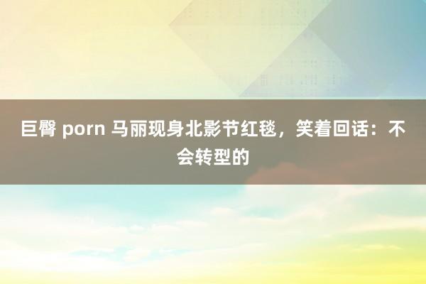 巨臀 porn 马丽现身北影节红毯，笑着回话：不会转型的