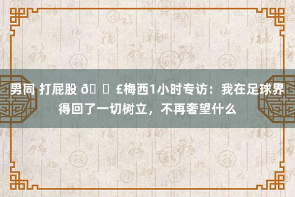 男同 打屁股 🗣梅西1小时专访：我在足球界得回了一切树立，不再奢望什么