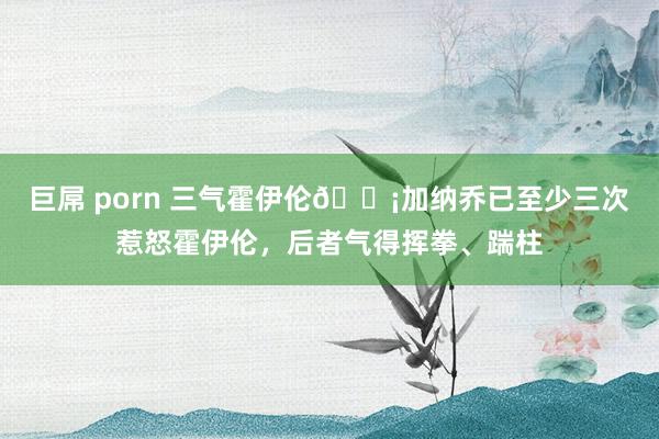巨屌 porn 三气霍伊伦😡加纳乔已至少三次惹怒霍伊伦，后者气得挥拳、踹柱