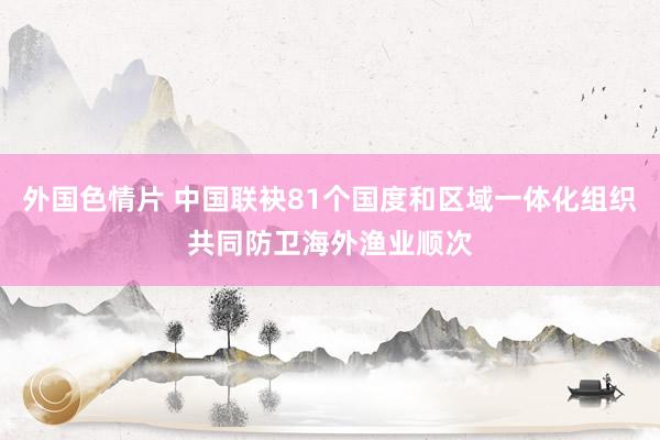 外国色情片 中国联袂81个国度和区域一体化组织共同防卫海外渔业顺次