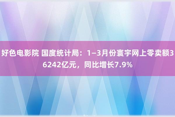 好色电影院 国度统计局：1—3月份寰宇网上零卖额36242亿元，同比增长7.9%