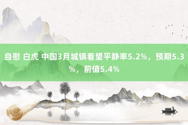 自慰 白虎 中国3月城镇看望平静率5.2%，预期5.3%，前值5.4%