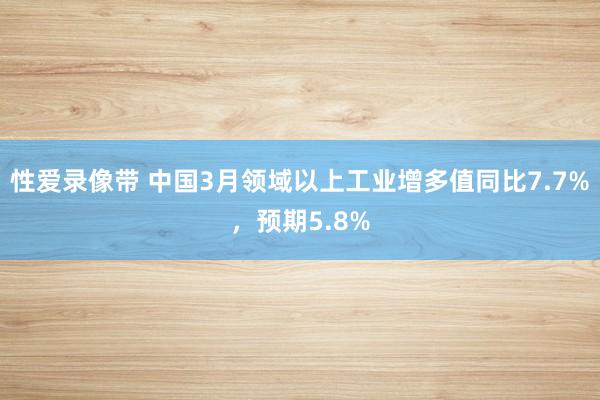 性爱录像带 中国3月领域以上工业增多值同比7.7%，预期5.8%