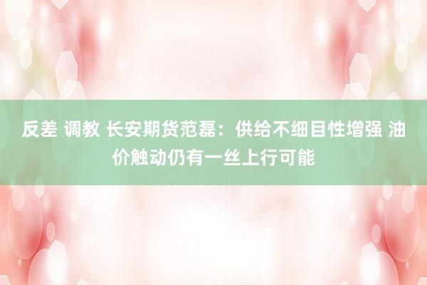 反差 调教 长安期货范磊：供给不细目性增强 油价触动仍有一丝上行可能