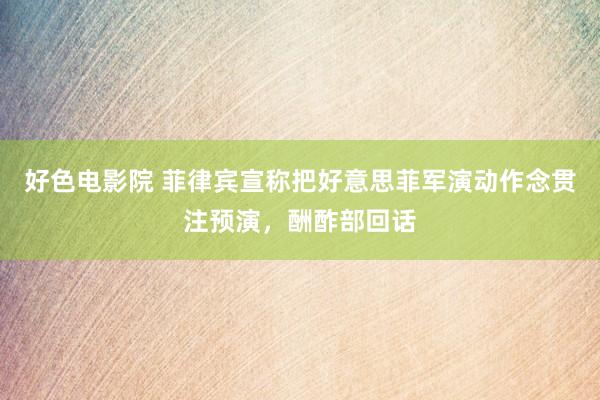 好色电影院 菲律宾宣称把好意思菲军演动作念贯注预演，酬酢部回话