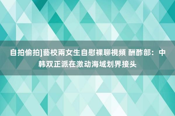 自拍偷拍]藝校兩女生自慰裸聊視頻 酬酢部：中韩双正派在激动海域划界接头