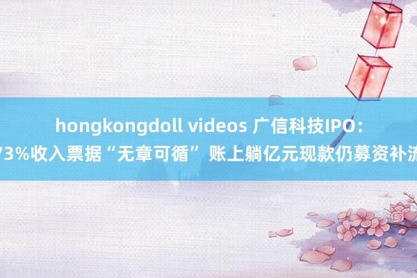 hongkongdoll videos 广信科技IPO：73%收入票据“无章可循” 账上躺亿元现款仍募资补流
