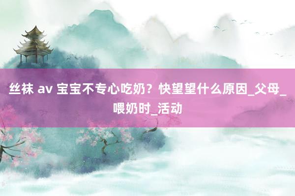 丝袜 av 宝宝不专心吃奶？快望望什么原因_父母_喂奶时_活动